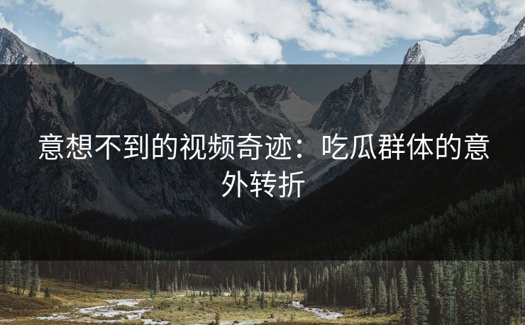 意想不到的视频奇迹：吃瓜群体的意外转折