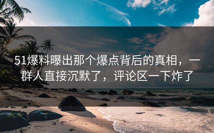 51爆料曝出那个爆点背后的真相，一群人直接沉默了，评论区一下炸了