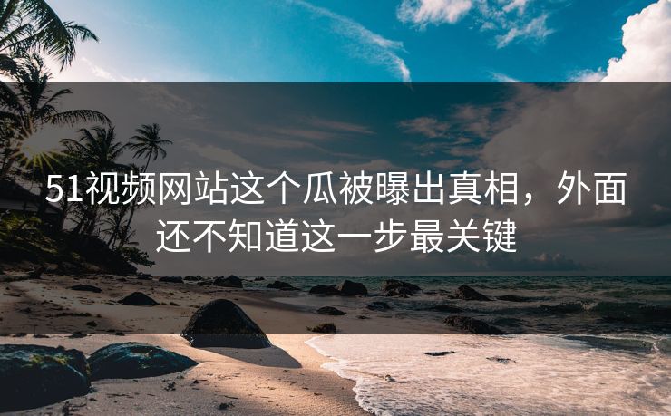 51视频网站这个瓜被曝出真相，外面还不知道这一步最关键