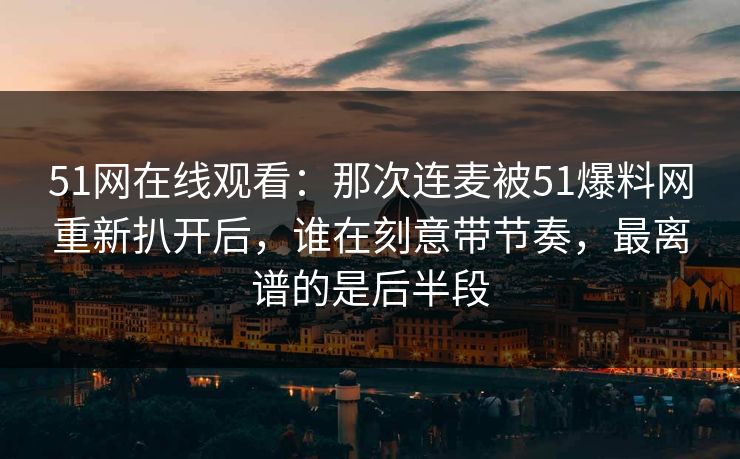 51网在线观看：那次连麦被51爆料网重新扒开后，谁在刻意带节奏，最离谱的是后半段