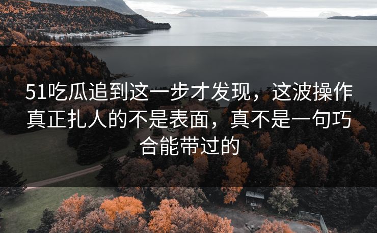 51吃瓜追到这一步才发现，这波操作真正扎人的不是表面，真不是一句巧合能带过的