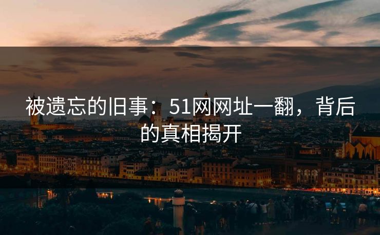 被遗忘的旧事：51网网址一翻，背后的真相揭开