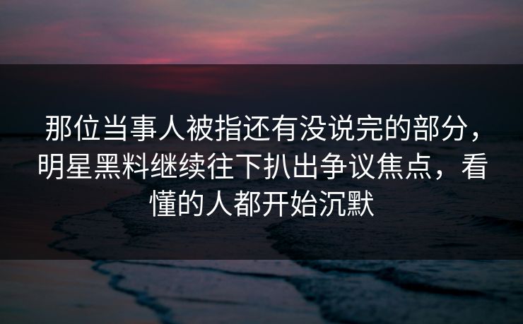 那位当事人被指还有没说完的部分，明星黑料继续往下扒出争议焦点，看懂的人都开始沉默