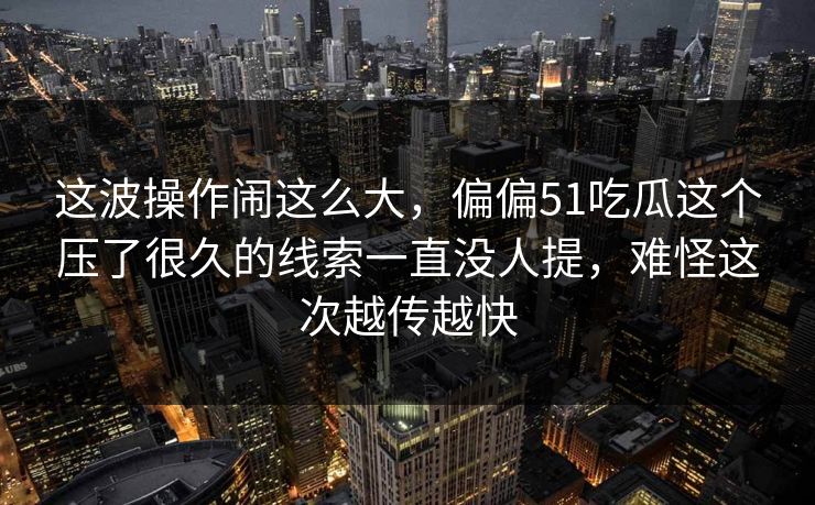 这波操作闹这么大，偏偏51吃瓜这个压了很久的线索一直没人提，难怪这次越传越快