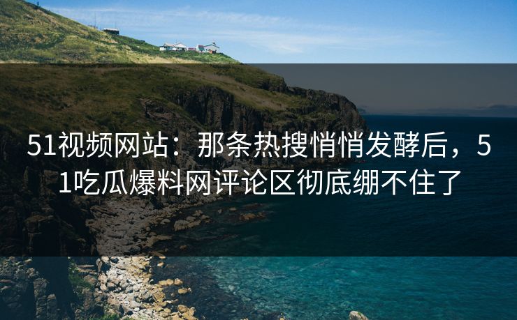 51视频网站：那条热搜悄悄发酵后，51吃瓜爆料网评论区彻底绷不住了
