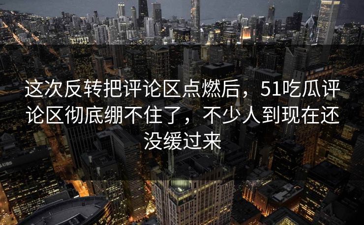 这次反转把评论区点燃后，51吃瓜评论区彻底绷不住了，不少人到现在还没缓过来