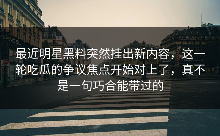 最近明星黑料突然挂出新内容,这一轮吃瓜的争议焦点开始对上了,真不是一句巧合能带过的 最近明星黑料突然挂出新内容,这一轮吃瓜的争议焦点开始对上了,真不是一句巧合能带过的