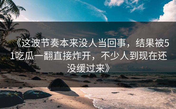 《这波节奏本来没人当回事,结果被51吃瓜一翻直接炸开,不少人到现在还没缓过来》 《这波节奏本来没人当回事,结果被51吃瓜一翻直接炸开,不少人到现在还没缓过来》