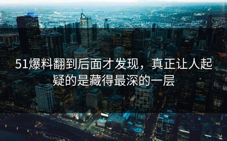 51爆料翻到后面才发现，真正让人起疑的是藏得最深的一层