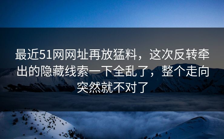 最近51网网址再放猛料，这次反转牵出的隐藏线索一下全乱了，整个走向突然就不对了