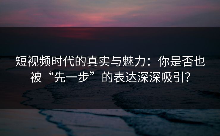 短视频时代的真实与魅力：你是否也被“先一步”的表达深深吸引？