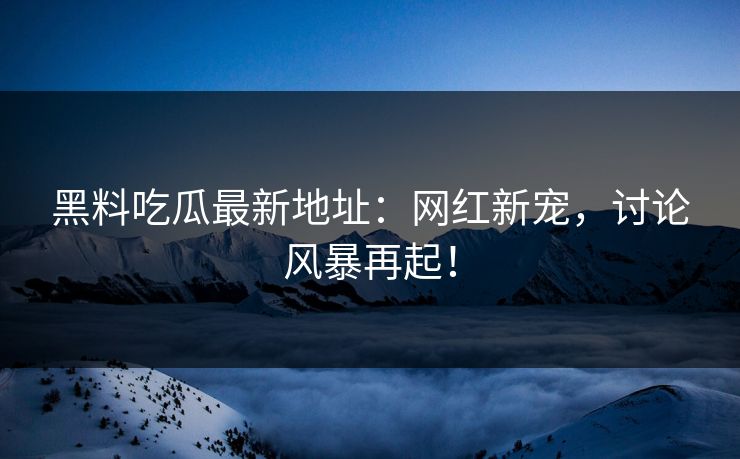 黑料吃瓜最新地址：网红新宠，讨论风暴再起！