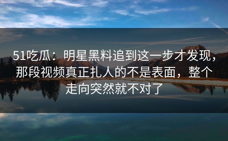 51吃瓜：明星黑料追到这一步才发现，那段视频真正扎人的不是表面，整个走向突然就不对了