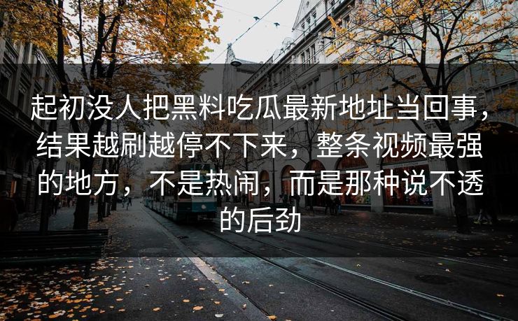 起初没人把黑料吃瓜最新地址当回事，结果越刷越停不下来，整条视频最强的地方，不是热闹，而是那种说不透的后劲