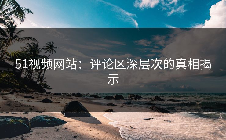 51视频网站：评论区深层次的真相揭示