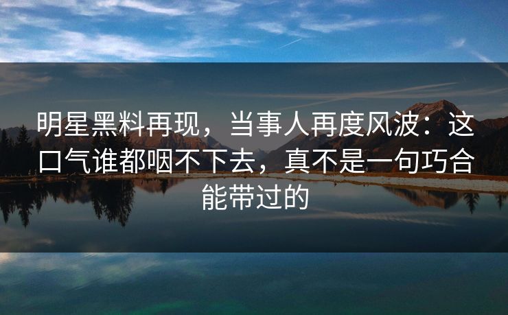 明星黑料再现，当事人再度风波：这口气谁都咽不下去，真不是一句巧合能带过的