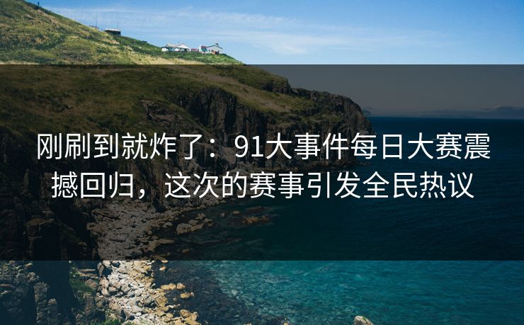 刚刷到就炸了：91大事件每日大赛震撼回归，这次的赛事引发全民热议