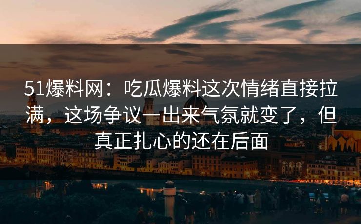 51爆料网：吃瓜爆料这次情绪直接拉满，这场争议一出来气氛就变了，但真正扎心的还在后面