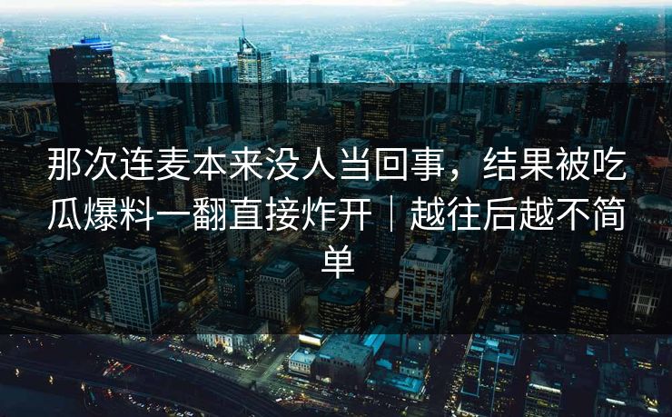 那次连麦本来没人当回事,结果被吃瓜爆料一翻直接炸开|越往后越不简单 那次连麦本来没人当回事,结果被吃瓜爆料一翻直接炸开|越往后越不简单