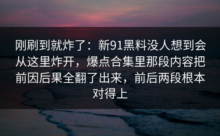 刚刷到就炸了：新91黑料没人想到会从这里炸开，爆点合集里那段内容把前因后果全翻了出来，前后两段根本对得上