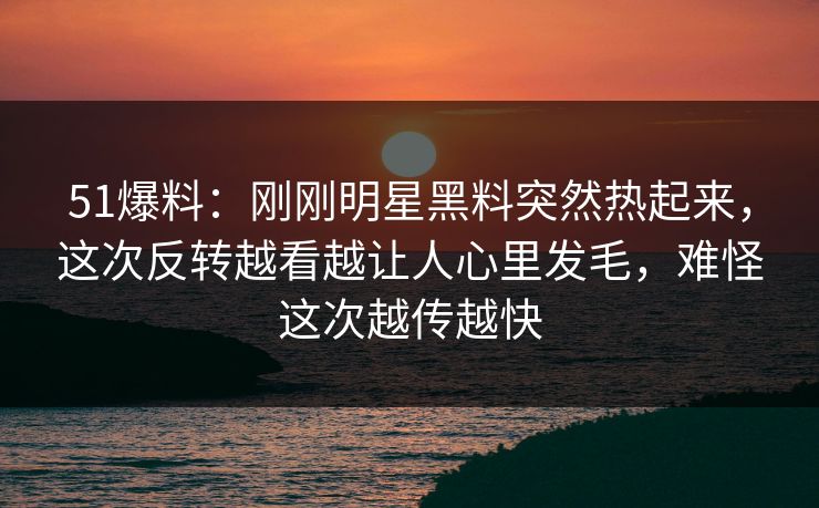 51爆料:刚刚明星黑料突然热起来,这次反转越看越让人心里发毛,难怪这次越传越快 51爆料:刚刚明星黑料突然热起来,这次反转越看越让人心里发毛,难怪这次越传越快