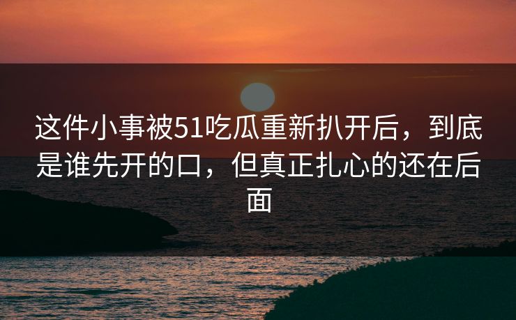 这件小事被51吃瓜重新扒开后,到底是谁先开的口,但真正扎心的还在后面 这件小事被51吃瓜重新扒开后,到底是谁先开的口,但真正扎心的还在后面