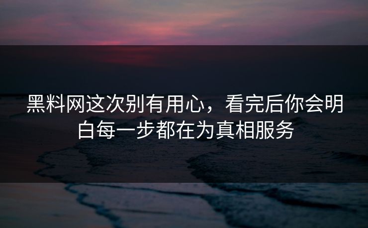黑料网这次别有用心，看完后你会明白每一步都在为真相服务