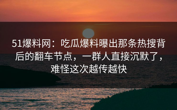 51爆料网：吃瓜爆料曝出那条热搜背后的翻车节点，一群人直接沉默了，难怪这次越传越快