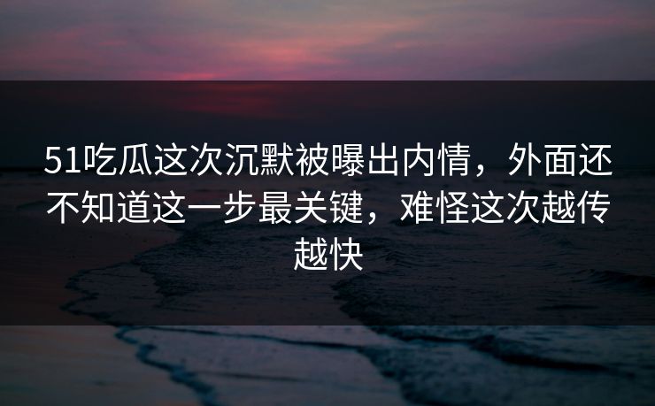 51吃瓜这次沉默被曝出内情，外面还不知道这一步最关键，难怪这次越传越快