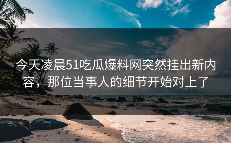 今天凌晨51吃瓜爆料网突然挂出新内容,那位当事人的细节开始对上了 今天凌晨51吃瓜爆料网突然挂出新内容,那位当事人的细节开始对上了